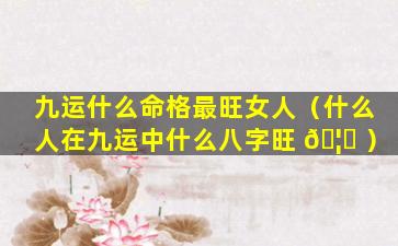 九运什么命格最旺女人（什么人在九运中什么八字旺 🦊 ）